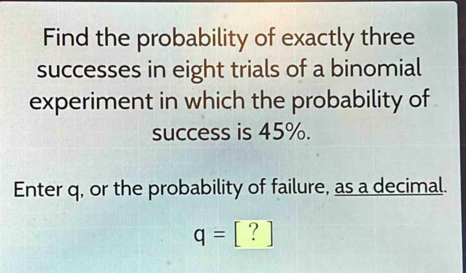 find the probability of exactly three successes in eight trials of a binomial experiment in which the probability of success is 45%. enter q, or the probability of failure, as a decimal. q = ?