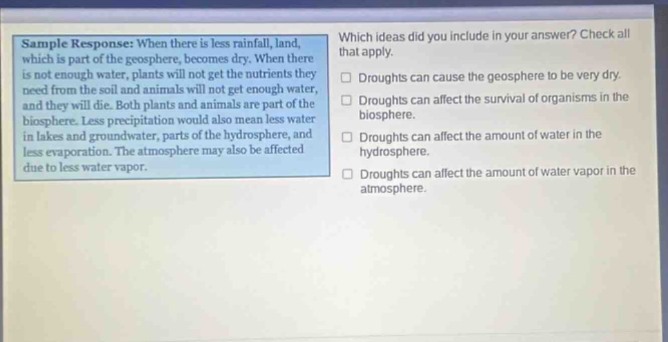 sample response: when there is less rainfall, land, which is part of the geosphere, becomes dry. when there is not enough water, plants will not get the nutrients they need from the soil and animals will not get enough water, and they will die. both plants and animals are part of the biosphere. less precipitation would also mean less water in lakes and groundwater, parts of the hydrosphere, and less evaporation. the atmosphere may also be affected due to less water vapor. which ideas did you include in your answer? check all that apply. droughts can cause the geosphere to be very dry. droughts can affect the survival of organisms in the biosphere. droughts can affect the amount of water in the hydrosphere. droughts can affect the amount of water vapor in the atmosphere.