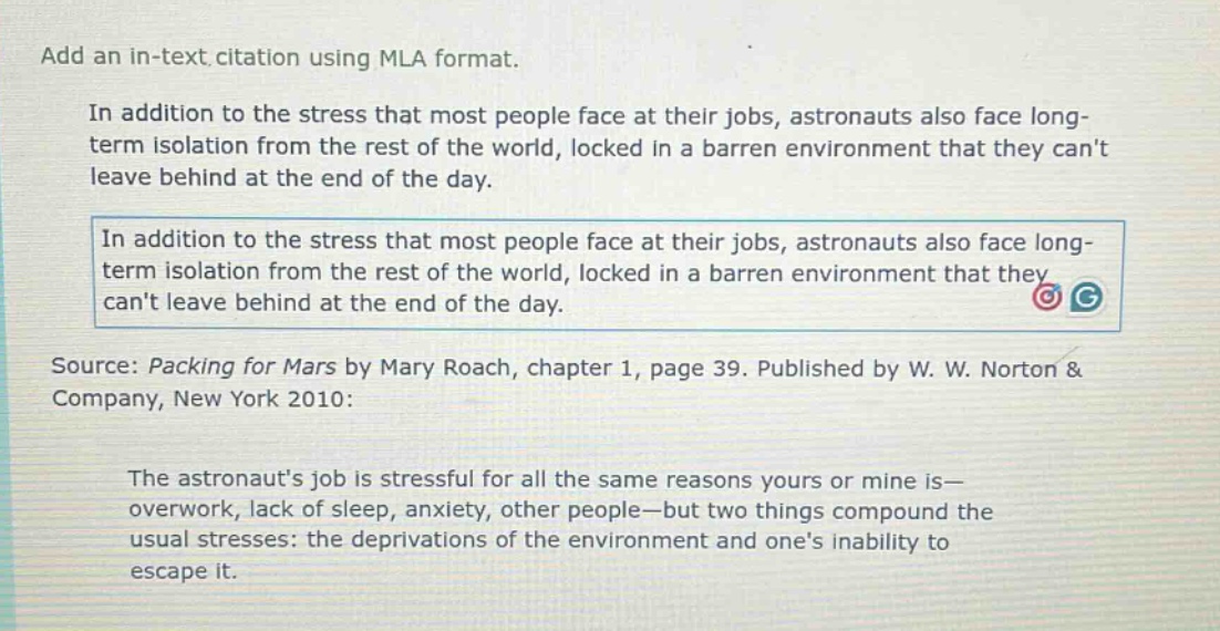 add an in - text citation using mla format.\nin addition to the stress that most people face at their jobs, astronauts also face long - term isolation from the rest of the world, locked in a barren environment that they cant leave behind at the end of the day.\nin addition to the stress that most people face at their jobs, astronauts also face long - term isolation from the rest of the world, locked in a barren environment that they cant leave behind at the end of the day.\nsource: packing for mars by mary roach, chapter 1, page 39. published by w. w. norton & company, new york 2010:\nthe astronauts job is stressful for all the same reasons yours or mine is—overwork, lack of sleep, anxiety, other people—but two things compound the usual stresses: the deprivations of the environment and ones inability to escape it.
