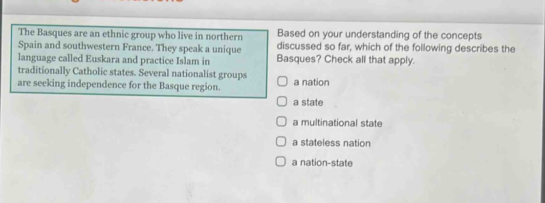 the basques are an ethnic group who live in northern spain and southwestern france. they speak a unique language called euskara and practice islam in traditionally catholic states. several nationalist groups are seeking independence for the basque region. based on your understanding of the concepts discussed so far, which of the following describes the basques? check all that apply. a nation a state a multinational state a stateless nation a nation - state