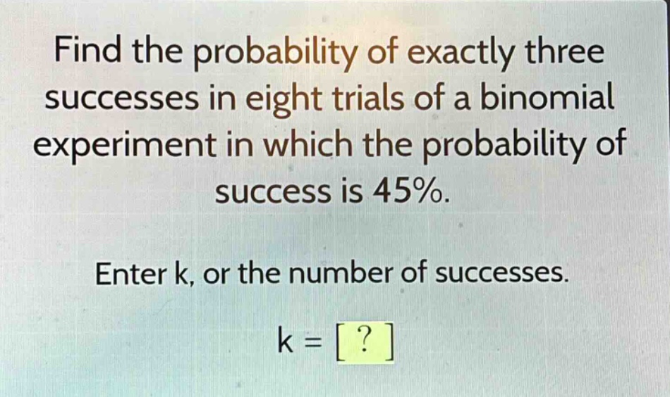 find the probability of exactly three successes in eight trials of a binomial experiment in which the probability of success is 45%. enter k, or the number of successes. k = ?