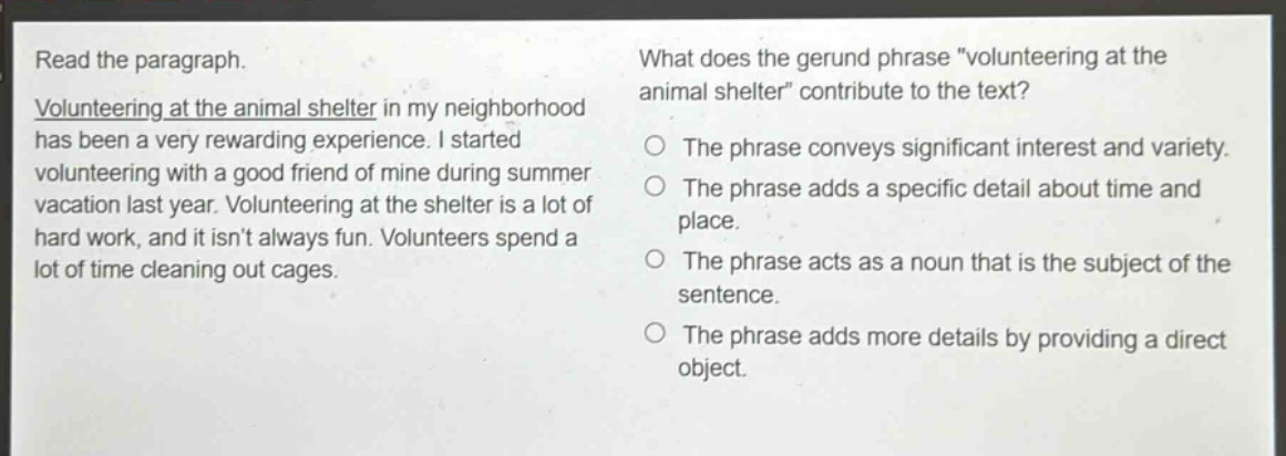 read the paragraph. volunteering at the animal shelter in my neighborhood has been a very rewarding experience. i started volunteering with a good friend of mine during summer vacation last year. volunteering at the shelter is a lot of hard work, and it isnt always fun. volunteers spend a lot of time cleaning out cages. what does the gerund phrase \volunteering at the animal shelter\ contribute to the text? the phrase conveys significant interest and variety. the phrase adds a specific detail about time and place. the phrase acts as a noun that is the subject of the sentence. the phrase adds more details by providing a direct object.