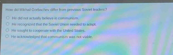 how did mikhail gorbachev differ from previous soviet leaders?\nhe did not actually believe in communism.\nhe recognized that the soviet union needed to adapt.\nhe sought to cooperate with the united states.\nhe acknowledged that communism was not viable.
