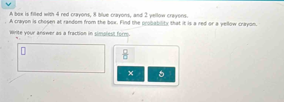 a box is filled with 4 red crayons, 8 blue crayons, and 2 yellow crayons. a crayon is chosen at random from the box. find the probability that it is a red or a yellow crayon. write your answer as a fraction in simplest form.
