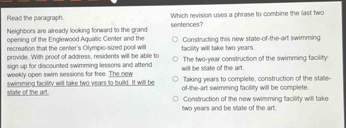 read the paragraph. neighbors are already looking forward to the grand opening of the englewood aquatic center and the recreation that the center’s olympic - sized pool will provide. with proof of address, residents will be able to sign up for discounted swimming lessons and attend weekly open swim sessions for free. the new swimming facility will take two years to build. it will be state of the art. which revision uses a phrase to combine the last two sentences? constructing this new state - of - the - art swimming facility will take two years. the two - year construction of the swimming facility will be state of the art. taking years to complete, construction of the state - of - the - art swimming facility will be complete. construction of the new swimming facility will take two years and be state of the art.
