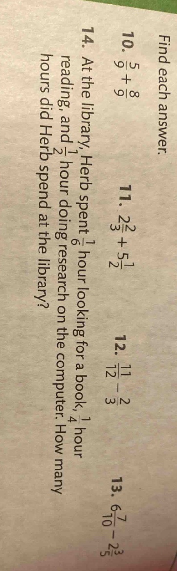 find each answer. 10. 5/9 + 8/9 11. 2 2/3 + 5 1/2 12. 11/12 - 2/3 13. 7/10 - 3/5 14. at the library, herb spent 1/6 hour looking for a book, 1/4 hour reading, and 1/2 hour doing research on the computer. how many hours did herb spend at the library?