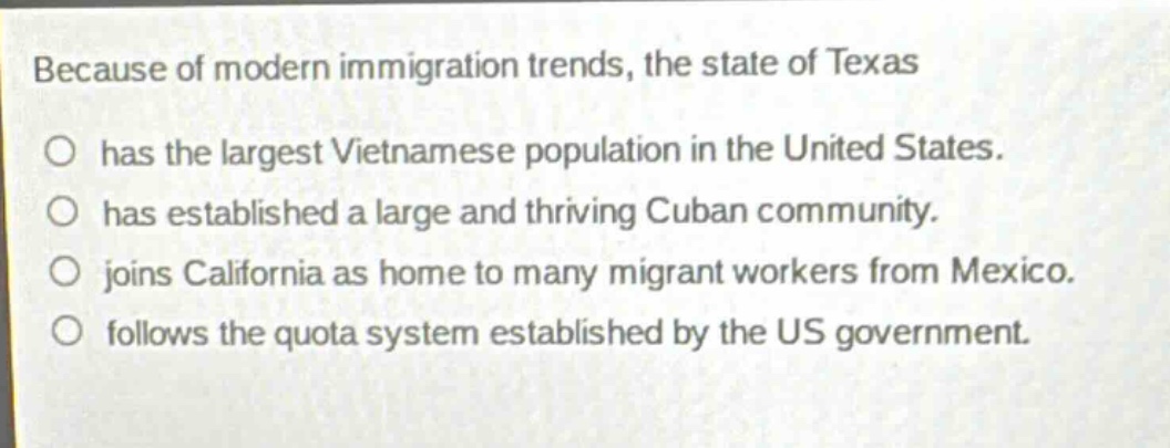 because of modern immigration trends, the state of texas has the largest vietnamese population in the united states. has established a large and thriving cuban community. joins california as home to many migrant workers from mexico. follows the quota system established by the us government.
