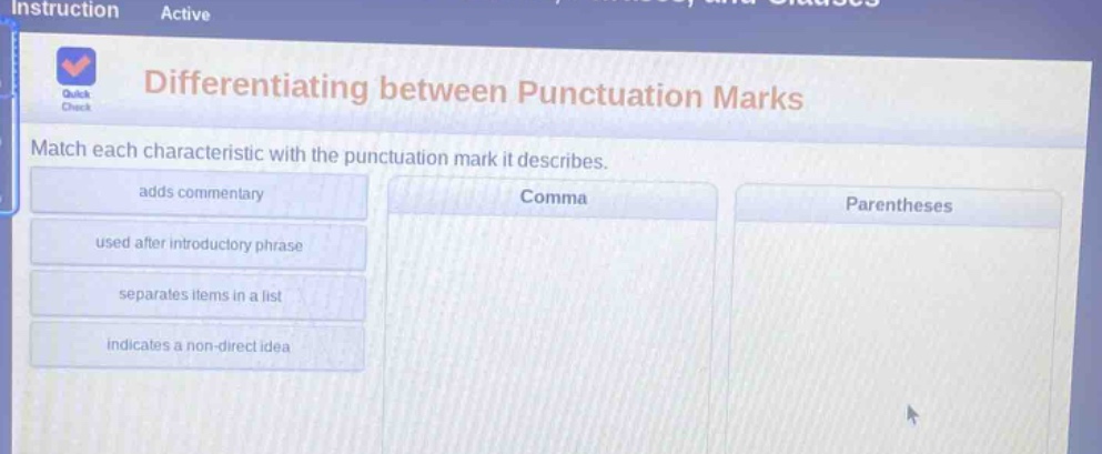 differentiating between punctuation marks\nmatch each characteristic with the punctuation mark it describes.\nadds commentary\nused after introductory phrase\nseparates items in a list\nindicates a non - direct idea\ncomma\nparentheses