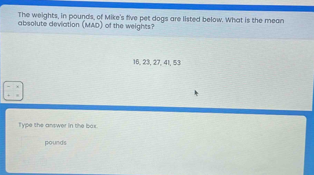 the weights, in pounds, of mikes five pet dogs are listed below. what is the mean absolute deviation (mad) of the weights? 16, 23, 27, 41, 53 type the answer in the box. pounds