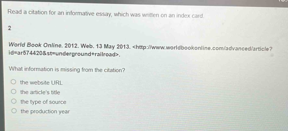 read a citation for an informative essay, which was written on an index card. 2 world book online. 2012. web. 13 may 2013. <http://www.worldbookonline.com/advanced/article?id=ar574420&st=underground+railroad>. what information is missing from the citation? the website url the articles title the type of source the production year
