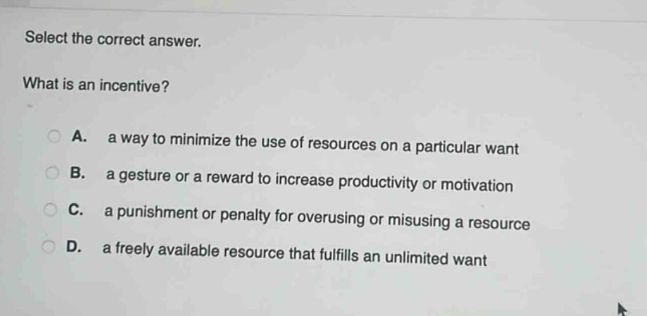 select the correct answer. what is an incentive? a. a way to minimize the use of resources on a particular want b. a gesture or a reward to increase productivity or motivation c. a punishment or penalty for overusing or misusing a resource d. a freely available resource that fulfills an unlimited want