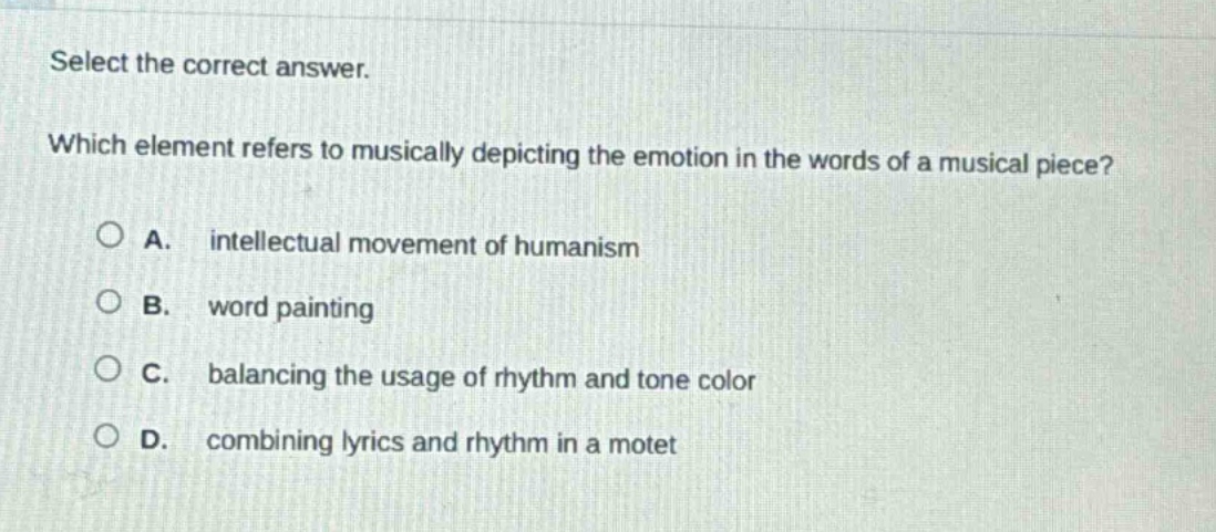 select the correct answer. which element refers to musically depicting the emotion in the words of a musical piece? a. intellectual movement of humanism b. word painting c. balancing the usage of rhythm and tone color d. combining lyrics and rhythm in a motet
