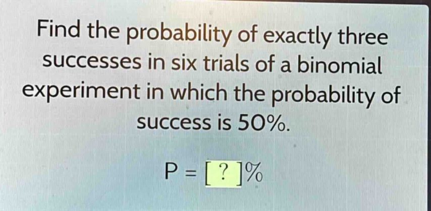 find the probability of exactly three successes in six trials of a binomial experiment in which the probability of success is 50%. p = ?%