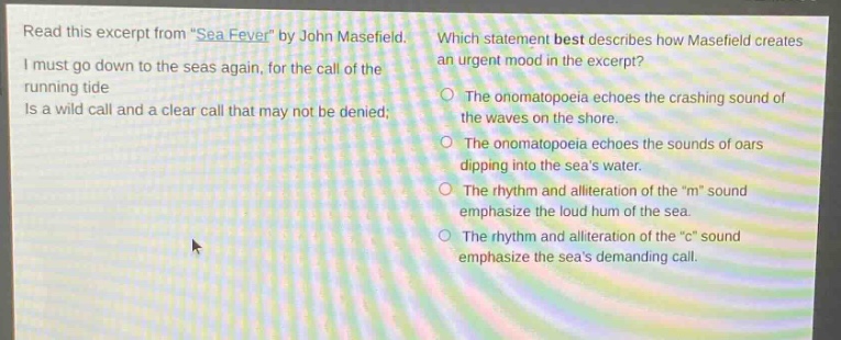 read this excerpt from \sea - fever\ by john masefield. i must go down to the seas again, for the call of the running tide is a wild call and a clear call that may not be denied; which statement best describes how masefield creates an urgent mood in the excerpt? the onomatopoeia echoes the crashing sound of the waves on the shore. the onomatopoeia echoes the sounds of oars dipping into the seas water. the rhythm and alliteration of the \m\ sound emphasize the loud hum of the sea. the rhythm and alliteration of the \c\ sound emphasize the seas demanding call.
