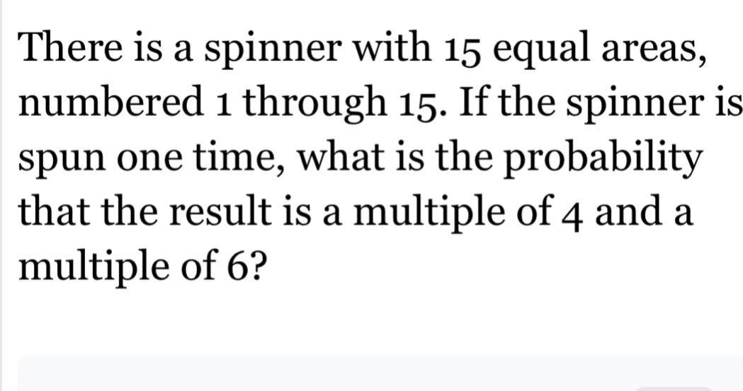 there is a spinner with 15 equal areas, numbered 1 through 15. if the spinner is spun one time, what is the probability that the result is a multiple of 4 and a multiple of 6?