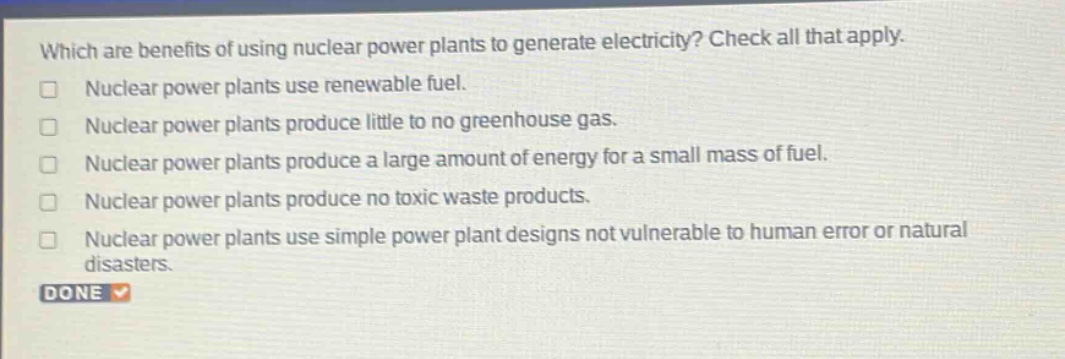 which are benefits of using nuclear power plants to generate electricity? check all that apply. nuclear power plants use renewable fuel. nuclear power plants produce little to no greenhouse gas. nuclear power plants produce a large amount of energy for a small mass of fuel. nuclear power plants produce no toxic waste products. nuclear power plants use simple power plant designs not vulnerable to human error or natural disasters. done