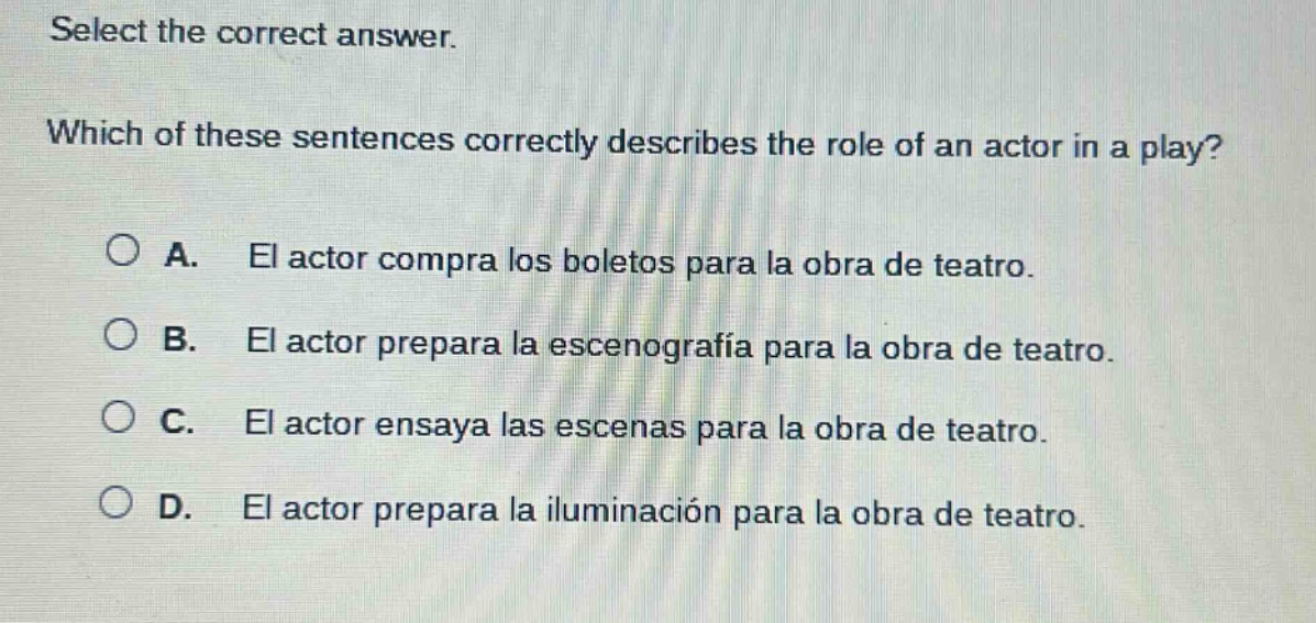 select the correct answer. which of these sentences correctly describes the role of an actor in a play? a. el actor compra los boletos para la obra de teatro. b. el actor prepara la escenografía para la obra de teatro. c. el actor ensaya las escenas para la obra de teatro. d. el actor prepara la iluminación para la obra de teatro.