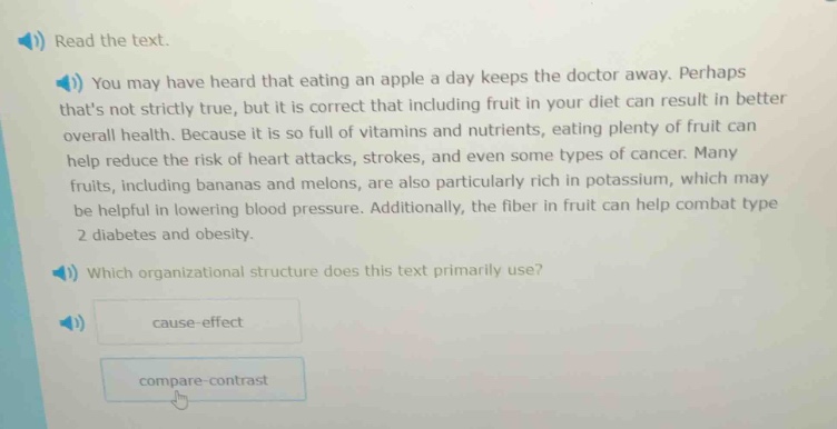 read the text. you may have heard that eating an apple a day keeps the doctor away. perhaps thats not strictly true, but it is correct that including fruit in your diet can result in better overall health. because it is so full of vitamins and nutrients, eating plenty of fruit can help reduce the risk of heart attacks, strokes, and even some types of cancer. many fruits, including bananas and melons, are also particularly rich in potassium, which may be helpful in lowering blood pressure. additionally, the fiber in fruit can help combat type 2 diabetes and obesity. which organizational structure does this text primarily use? cause - effect compare - contrast