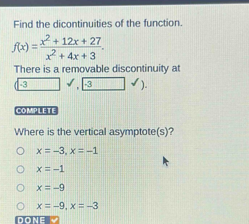 find the dicontinuities of the function. f(x) = (x^2 + 12x + 27)/(x^2 + 4x + 3). there is a removable discontinuity at (-3, -3). complete where is the vertical asymptote(s)? x = -3, x = -1 x = -1 x = -9 x = -9, x = -3 done