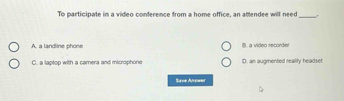 to participate in a video conference from a home office, an attendee will need _____. a. a landline phone b. a video recorder c. a laptop with a camera and microphone d. an augmented reality headset