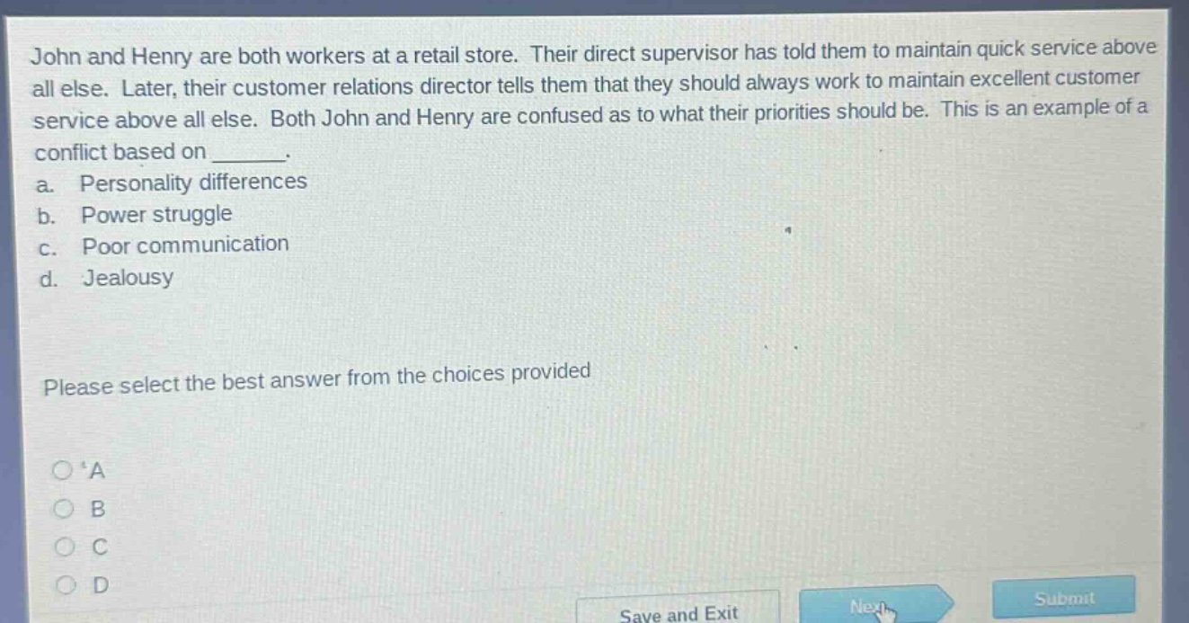 john and henry are both workers at a retail store. their direct supervisor has told them to maintain quick service above all else. later, their customer relations director tells them that they should always work to maintain excellent customer service above all else. both john and henry are confused as to what their priorities should be. this is an example of a conflict based on _______. a. personality differences b. power struggle c. poor communication d. jealousy please select the best answer from the choices provided