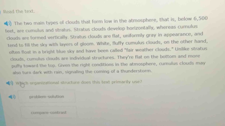 read the text. the two main types of clouds that form low in the atmosphere, that is, below 6,500 feet, are cumulus and stratus. stratus clouds develop horizontally, whereas cumulus clouds are formed vertically. stratus clouds are flat, uniformly gray in appearance, and tend to fill the sky with layers of gloom. white, fluffy cumulus clouds, on the other hand, often float in a bright blue sky and have been called \fair weather clouds.\ unlike stratus clouds, cumulus clouds are individual structures. theyre flat on the bottom and more puffy toward the top. given the right conditions in the atmosphere, cumulus clouds may also turn dark with rain, signaling the coming of a thunderstorm. which organizational structure does this text primarily use? problem - solution compare - contrast