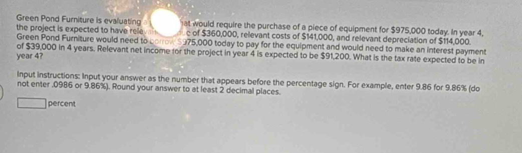 green pond furniture is evaluating a project that would require the purchase of a piece of equipment for $975,000 today. in year 4, the project is expected to have relevant revenue of $360,000, relevant costs of $141,000, and relevant depreciation of $114,000. green pond furniture would need to borrow $975,000 today to pay for the equipment and would need to make an interest payment of $39,000 in 4 years. relevant net income for the project in year 4 is expected to be $91,200. what is the tax rate expected to be in year 4? input instructions: input your answer as the number that appears before the percentage sign. for example, enter 9.86 for 9.86% (do not enter.0986 or 9.86%). round your answer to at least 2 decimal places. percent