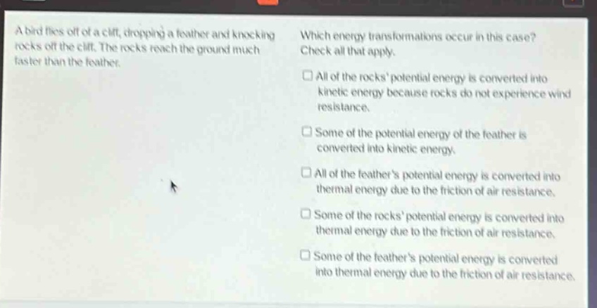 a bird flies off of a cliff, dropping a feather and knocking rocks off the cliff. the rocks reach the ground much faster than the feather. which energy transformations occur in this case? check all that apply. all of the rocks potential energy is converted into kinetic energy because rocks do not experience wind resistance. some of the potential energy of the feather is converted into kinetic energy. all of the feathers potential energy is converted into thermal energy due to the friction of air resistance. some of the rocks potential energy is converted into thermal energy due to the friction of air resistance. some of the feathers potential energy is converted into thermal energy due to the friction of air resistance.