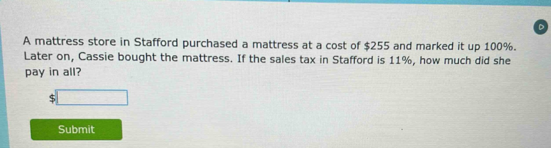 a mattress store in stafford purchased a mattress at a cost of $255 and marked it up 100%. later on, cassie bought the mattress. if the sales tax in stafford is 11%, how much did she pay in all? $