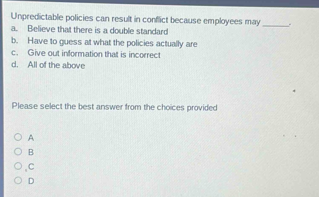 unpredictable policies can result in conflict because employees may _. a. believe that there is a double standard b. have to guess at what the policies actually are c. give out information that is incorrect d. all of the above please select the best answer from the choices provided a b c d