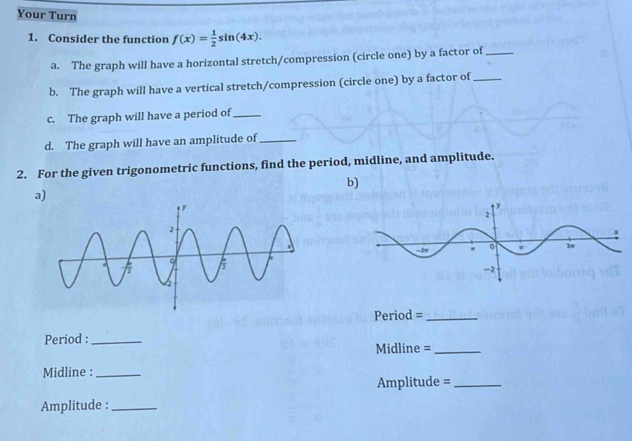 your turn\n1. consider the function f(x)=1/2 sin(4x).\n a. the graph will have a horizontal stretch/compression (circle one) by a factor of \n b. the graph will have a vertical stretch/compression (circle one) by a factor of \n c. the graph will have a period of \n d. the graph will have an amplitude of \n2. for the given trigonometric functions, find the period, mid - line, and amplitude.\n a)\n b)\n period: \n midline: \n amplitude: \n period = \n midline = \n amplitude =