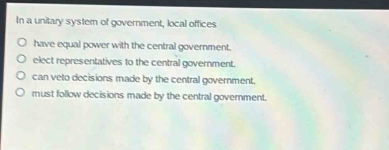 in a unitary system of government, local offices\no have equal power with the central government.\no elect representatives to the central government.\no can veto decisions made by the central government.\no must follow decisions made by the central government.