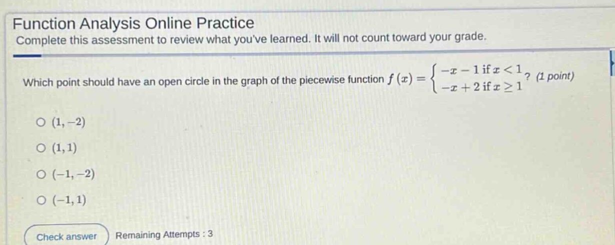 function analysis online practice complete this assessment to review what youve learned. it will not count toward your grade. which point should have an open circle in the graph of the piece - wise function f(x)={-x - 1 if x < 1 -x + 2 if x ≥ 1? (1 point) o (1, - 2) o (1,1) o (-1, - 2) o (-1,1) check answer remaining attempts : 3