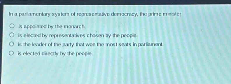 in a parliamentary system of representative democracy, the prime minister\nis appointed by the monarch.\nis elected by representatives chosen by the people.\nis the leader of the party that won the most seats in parliament.\nis elected directly by the people.