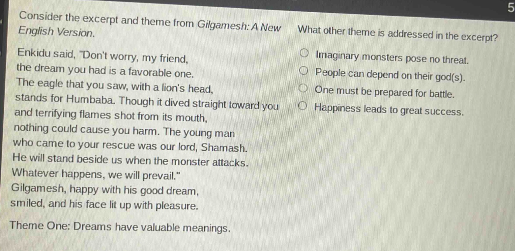 consider the excerpt and theme from gilgamesh: a new english version. enkidu said, \dont worry, my friend, the dream you had is a favorable one. the eagle that you saw, with a lions head, stands for humbaba. though it dived straight toward you and terrifying flames shot from its mouth, nothing could cause you harm. the young man who came to your rescue was our lord, shamash. he will stand beside us when the monster attacks. whatever happens, we will prevail.\ gilgamesh, happy with his good dream, smiled, and his face lit up with pleasure. theme one: dreams have valuable meanings. what other theme is addressed in the excerpt? imaginary monsters pose no threat. people can depend on their god(s). one must be prepared for battle. happiness leads to great success.