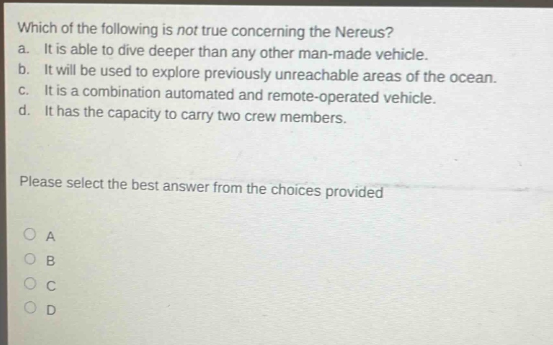 which of the following is not true concerning the nereus? a. it is able to dive deeper than any other man - made vehicle. b. it will be used to explore previously unreachable areas of the ocean. c. it is a combination automated and remote - operated vehicle. d. it has the capacity to carry two crew members. please select the best answer from the choices provided a b c d
