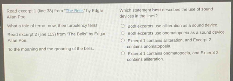 read excerpt 1 (line 38) from \the bells\ by edgar allan poe. what a tale of terror, now, their turbulence tells! read excerpt 2 (line 113) from \the bells\ by edgar allan poe. to the moaning and the groaning of the bells. which statement best describes the use of sound devices in the lines? both excerpts use alliteration as a sound device. both excerpts use onomatopoeia as a sound device. excerpt 1 contains alliteration, and excerpt 2 contains onomatopoeia. excerpt 1 contains onomatopoeia, and excerpt 2 contains alliteration.
