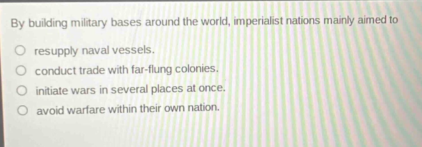 by building military bases around the world, imperialist nations mainly aimed to\nresupply naval vessels.\nconduct trade with far - flung colonies.\ninitiate wars in several places at once.\navoid warfare within their own nation.