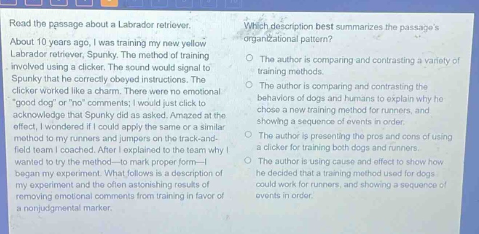 read the passage about a labrador retriever. about 10 years ago, i was training my new yellow labrador retriever, spunky. the method of training involved using a clicker. the sound would signal to spunky that he correctly obeyed instructions. the clicker worked like a charm. there were no emotional \good dog\ or \no\ comments; i would just click to acknowledge that spunky did as asked. amazed at the effect, i wondered if i could apply the same or a similar method to my runners and jumpers on the track - and - field team i coached. after i explained to the team why i wanted to try the method - to mark proper form - i began my experiment. what follows is a description of my experiment and the often astonishing results of removing emotional comments from training in favor of a nonjudgmental marker. which description best summarizes the passages organizational pattern? the author is comparing and contrasting a variety of training methods. the author is comparing and contrasting the behaviors of dogs and humans to explain why he chose a new training method for runners, and showing a sequence of events in order. the author is presenting the pros and cons of using a clicker for training both dogs and runners. the author is using cause and effect to show how he decided that a training method used for dogs could work for runners, and showing a sequence of events in order.