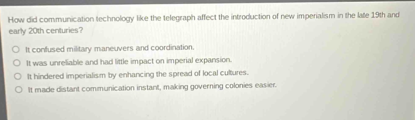 how did communication technology like the telegraph affect the introduction of new imperialism in the late 19th and early 20th centuries?\nit confused military maneuvers and coordination.\nit was unreliable and had little impact on imperial expansion.\nit hindered imperialism by enhancing the spread of local cultures.\nit made distant communication instant, making governing colonies easier.