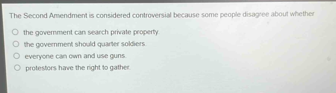 the second amendment is considered controversial because some people disagree about whether the government can search private property. the government should quarter soldiers. everyone can own and use guns. protestors have the right to gather.