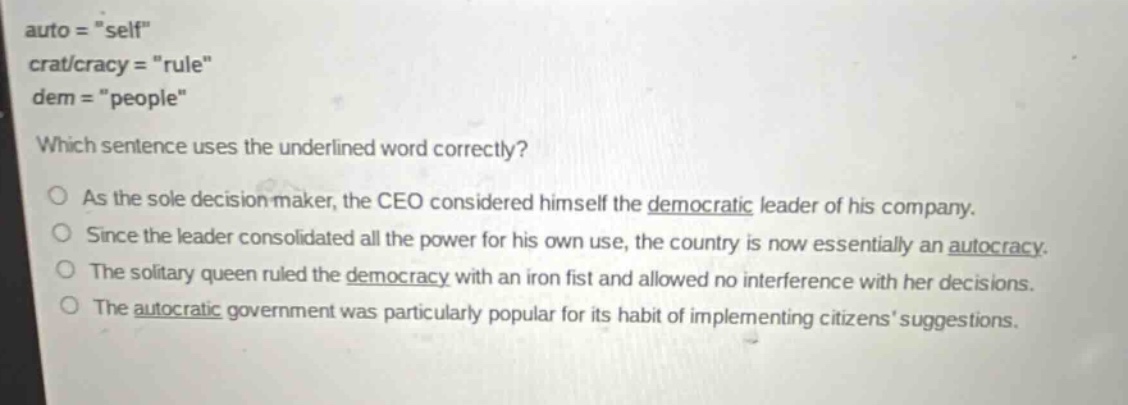 auto = \self\ crat/cracy = \rule\ dem = \people\ which sentence uses the underlined word correctly? as the sole decision maker, the ceo considered himself the democratic leader of his company. since the leader consolidated all the power for his own use, the country is now essentially an autocracy. the solitary queen ruled the democracy with an iron fist and allowed no interference with her decisions. the autocratic government was particularly popular for its habit of implementing citizens suggestions.