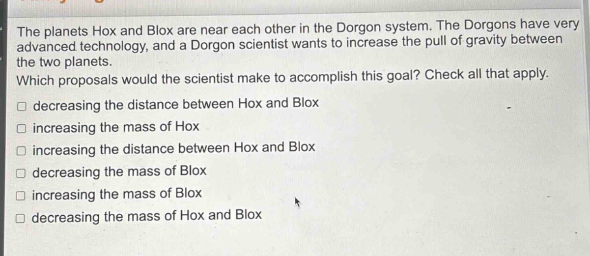 the planets hox and blox are near each other in the dorgon system. the dorgons have very advanced technology, and a dorgon scientist wants to increase the pull of gravity between the two planets. which proposals would the scientist make to accomplish this goal? check all that apply. decreasing the distance between hox and blox increasing the mass of hox increasing the distance between hox and blox decreasing the mass of blox increasing the mass of blox decreasing the mass of hox and blox