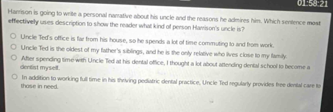 harrison is going to write a personal narrative about his uncle and the reasons he admires him. which sentence most effectively uses description to show the reader what kind of person harrisons uncle is? uncle teds office is far from his house, so he spends a lot of time commuting to and from work. uncle ted is the oldest of my fathers siblings, and he is the only relative who lives close to my family. after spending time with uncle ted at his dental office, i thought a lot about attending dental school to become a dentist myself. in addition to working full time in his thriving pediatric dental practice, uncle ted regularly provides free dental care to those in need.