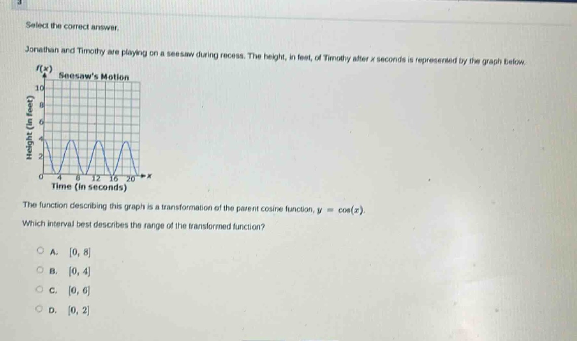 select the correct answer. jonathan and timothy are playing on a seesaw during recess. the height, in feet, of timothy after x seconds is represented by the graph below. the function describing this graph is a transformation of the parent cosine function, y = cos(x). which interval best describes the range of the transformed function? a. 0, 8 b. 0, 4 c. 0, 6 d. 0, 2