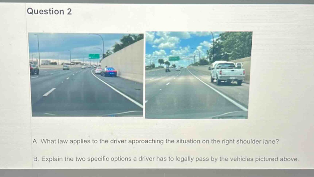 question 2\na. what law applies to the driver approaching the situation on the right shoulder lane?\nb. explain the two specific options a driver has to legally pass by the vehicles pictured above.