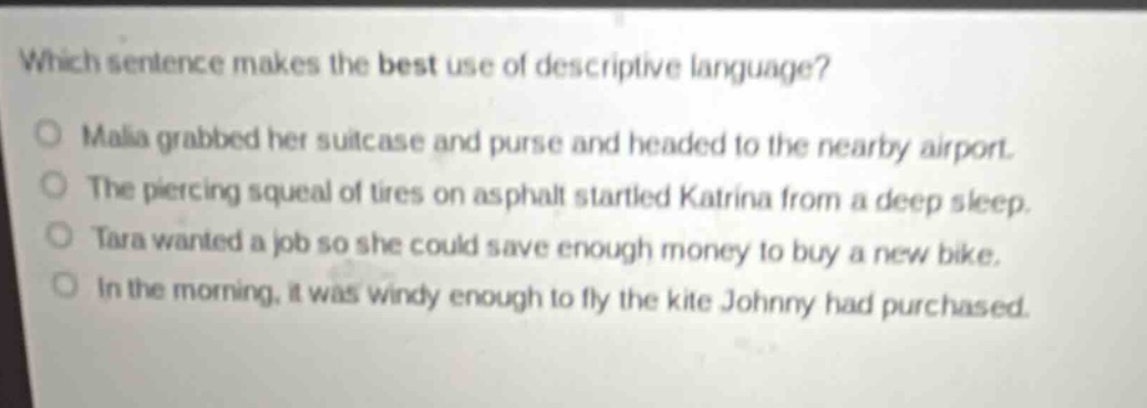 which sentence makes the best use of descriptive language?\nmalia grabbed her suitcase and purse and headed to the nearby airport.\nthe piercing squeal of tires on asphalt startled katrina from a deep sleep.\ntara wanted a job so she could save enough money to buy a new bike.\nin the morning, it was windy enough to fly the kite johnny had purchased.