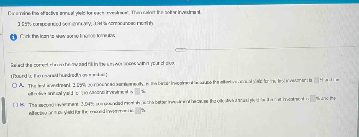 determine the effective annual yield for each investment. then select the better investment. 3.95% compounded semiannually; 3.94% compounded monthly click the icon to view some finance formulas. select the correct choice below and fill in the answer boxes within your choice. (round to the nearest hundredth as needed.) a. the first investment, 3.95% compounded semiannually, is the better investment because the effective annual yield for the first investment is % and the effective annual yield for the second investment is %. b. the second investment, 3.94% compounded monthly, is the better investment because the effective annual yield for the first investment is % and the effective annual yield for the second investment is %.