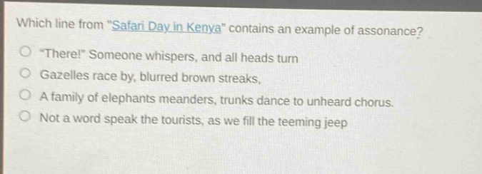 which line from \safari day in kenya\ contains an example of assonance?\n\there!\ someone whispers, and all heads turn\ngazelles race by, blurred brown streaks,\na family of elephants meanders, trunks dance to unheard chorus.\nnot a word speak the tourists, as we fill the teeming jeep