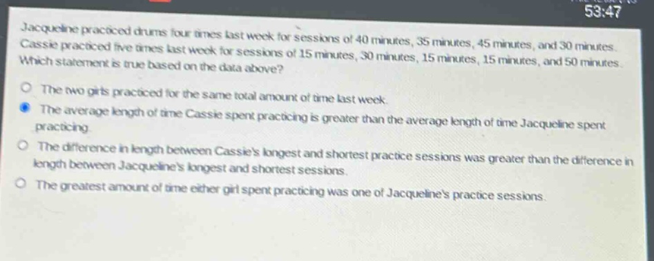jacqueline practiced drums four times last week for sessions of 40 minutes, 35 minutes, 45 minutes, and 30 minutes. cassie practiced five times last week for sessions of 15 minutes, 30 minutes, 15 minutes, 15 minutes, and 50 minutes. which statement is true based on the data above? the two girls practiced for the same total amount of time last week. the average length of time cassie spent practicing is greater than the average length of time jacqueline spent practicing. the difference in length between cassies longest and shortest practice sessions was greater than the difference in length between jacquelines longest and shortest sessions. the greatest amount of time either girl spent practicing was one of jacquelines practice sessions.